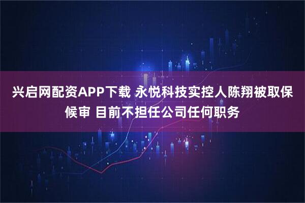 兴启网配资APP下载 永悦科技实控人陈翔被取保候审 目前不担任公司任何职务