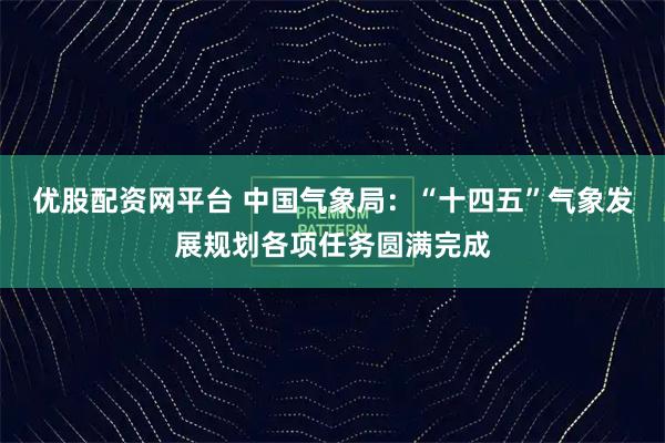 优股配资网平台 中国气象局：“十四五”气象发展规划各项任务圆满完成