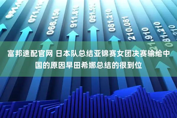 富邦速配官网 日本队总结亚锦赛女团决赛输给中国的原因早田希娜总结的很到位