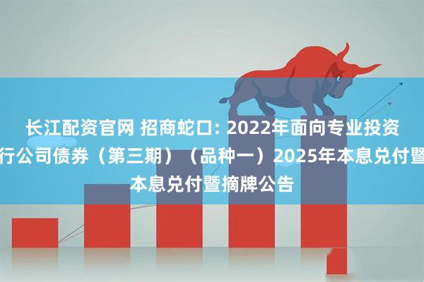 长江配资官网 招商蛇口: 2022年面向专业投资者公开发行公司债券（第三期）（品种一）2025年本息兑付暨摘牌公告