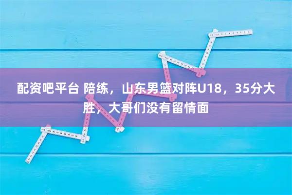 配资吧平台 陪练，山东男篮对阵U18，35分大胜，大哥们没有留情面