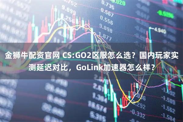 金狮牛配资官网 CS:GO2区服怎么选？国内玩家实测延迟对比，GoLink加速器怎么样？