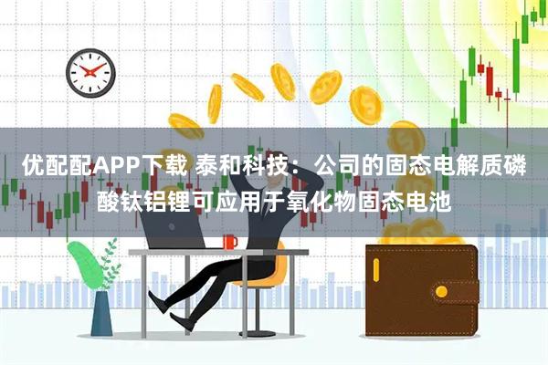 优配配APP下载 泰和科技：公司的固态电解质磷酸钛铝锂可应用于氧化物固态电池