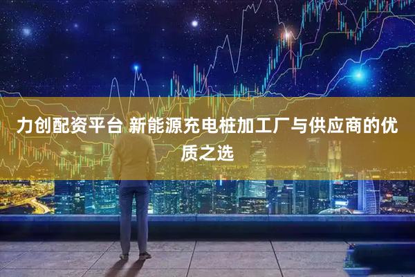 力创配资平台 新能源充电桩加工厂与供应商的优质之选