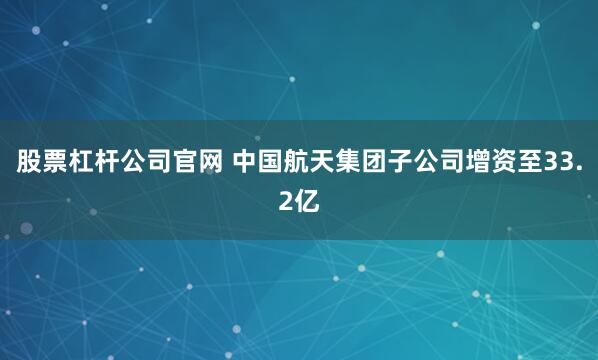 股票杠杆公司官网 中国航天集团子公司增资至33.2亿