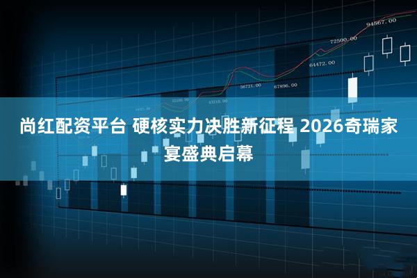 尚红配资平台 硬核实力决胜新征程 2026奇瑞家宴盛典启幕