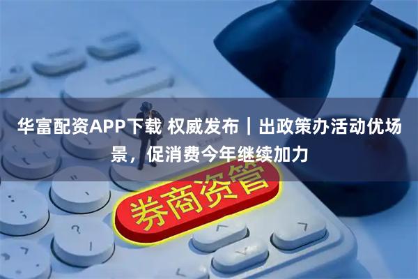 华富配资APP下载 权威发布｜出政策办活动优场景，促消费今年继续加力