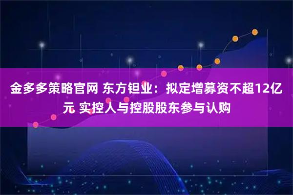 金多多策略官网 东方钽业：拟定增募资不超12亿元 实控人与控股股东参与认购