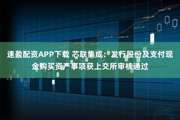 速盈配资APP下载 芯联集成：发行股份及支付现金购买资产事项获上交所审核通过
