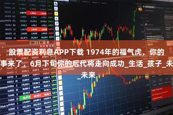 股票配资利息APP下载 1974年的福气虎，你的喜事来了，6月下旬你的后代将走向成功_生活_孩子_未来