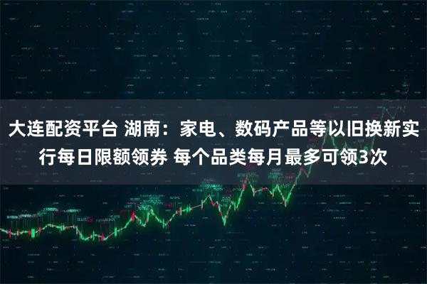 大连配资平台 湖南：家电、数码产品等以旧换新实行每日限额领券 每个品类每月最多可领3次