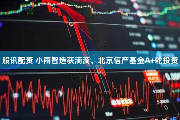 股讯配资 小雨智造获滴滴、北京信产基金A+轮投资