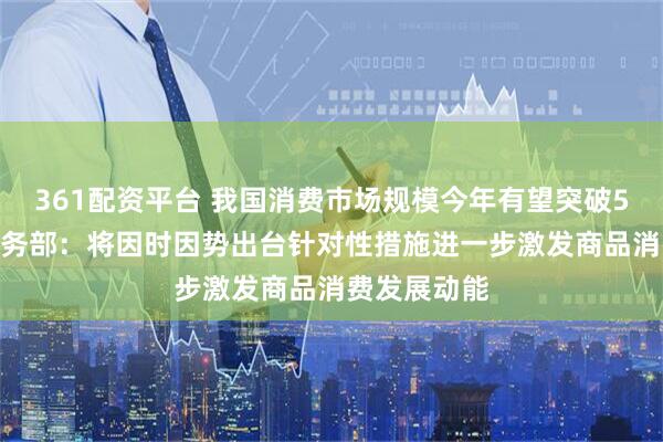 361配资平台 我国消费市场规模今年有望突破50万亿元 商务部：将因时因势出台针对性措施进一步激发商品消费发展动能