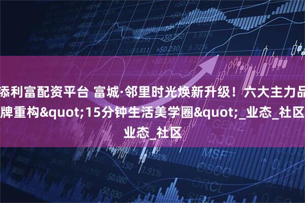 添利富配资平台 富城·邻里时光焕新升级！六大主力品牌重构"15分钟生活美学圈"_业态_社区
