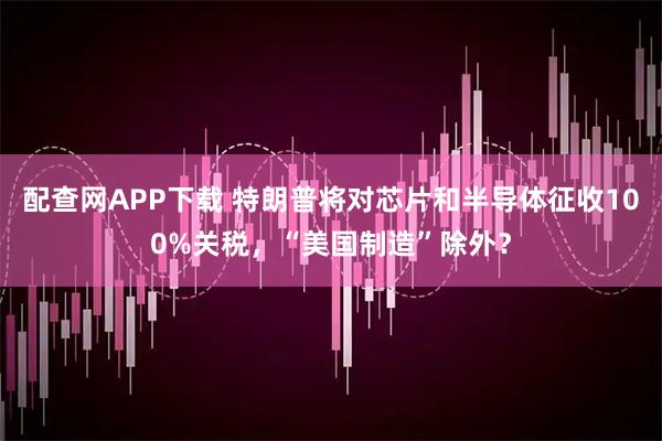 配查网APP下载 特朗普将对芯片和半导体征收100%关税，“美国制造”除外？