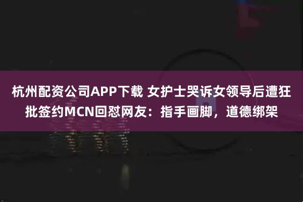 杭州配资公司APP下载 女护士哭诉女领导后遭狂批签约MCN回怼网友：指手画脚，道德绑架