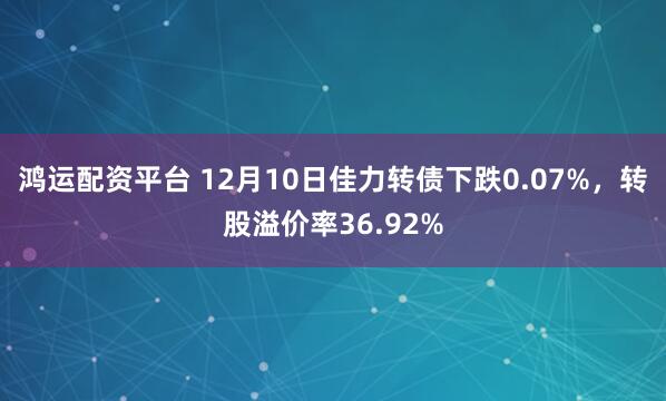 鸿运配资平台 12月10日佳力转债下跌0.07%,转股溢价率36.92%