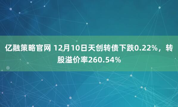 亿融策略官网 12月10日天创转债下跌0.22%，转股溢价率260.54%