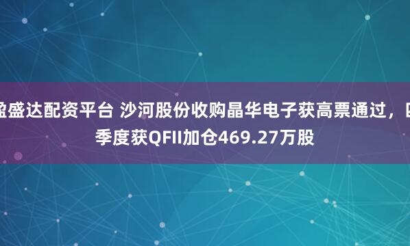 盈盛达配资平台 沙河股份收购晶华电子获高票通过,四季度获QFII加仓469.27万股
